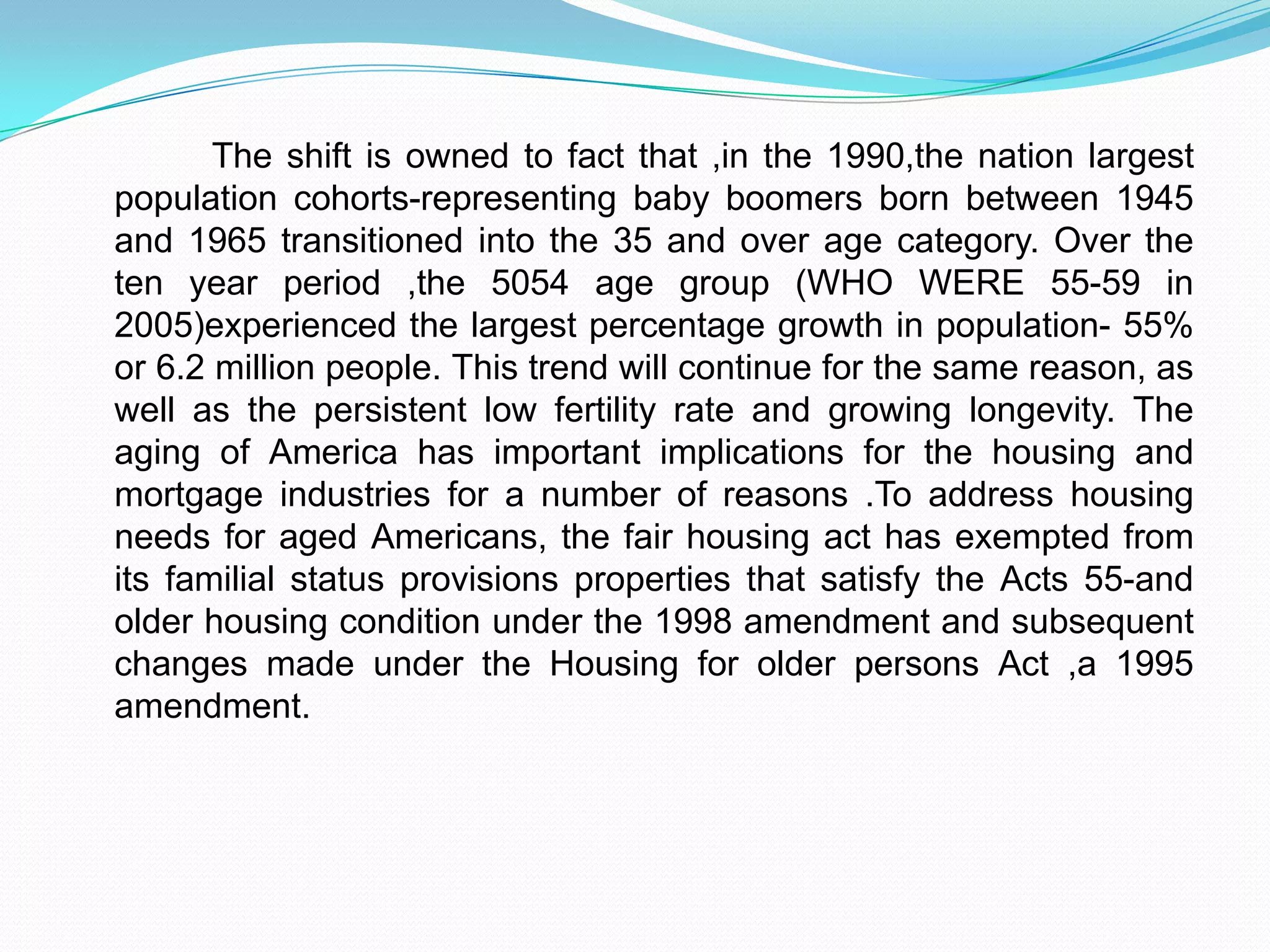               The shift is owned to fact that ,in the 1990,the nation largest population cohorts-representing baby boomers born between 1945 and 1965 transitioned into the 35 and over age category. Over the ten year period ,the 5054 age group (WHO WERE 55-59 in 2005)experienced the largest percentage growth in population- 55% or 6.2 million people. This trend will continue for the same reason, as well as the persistent low fertility rate and growing longevity. The aging of America has important implications for the housing and mortgage industries for a number of reasons .To address housing needs for aged Americans, the fair housing act has exempted from its familial status provisions properties that satisfy the Acts 55-and older housing condition under the 1998 amendment and subsequent changes made under the Housing for older persons Act ,a 1995 amendment.