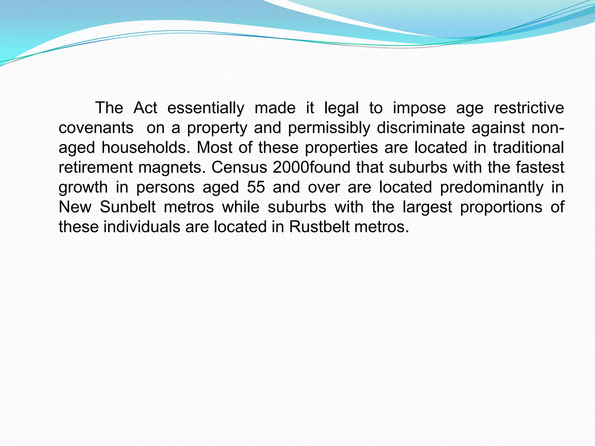             The Act essentially made it legal to impose age restrictive covenants  on a property and permissibly discriminate against non-aged households. Most of these properties are located in traditional retirement magnets. Census 2000found that suburbs with the fastest growth in persons aged 55 and over are located predominantly in New Sunbelt metros while suburbs with the largest proportions of these individuals are located in Rustbelt metros.