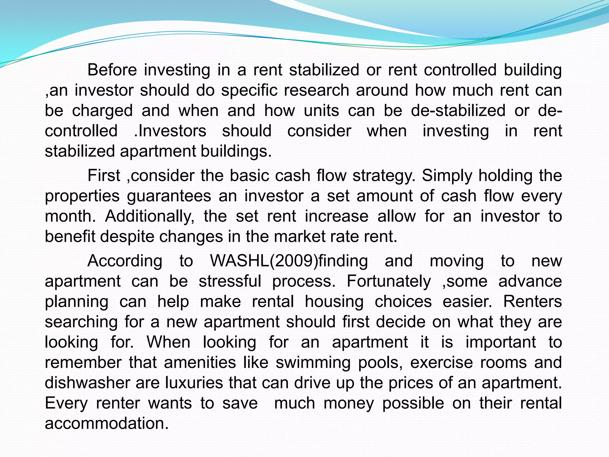 		Before investing in a rent stabilized or rent controlled building ,an investor should do specific research around how much rent can be charged and when and how units can be de-stabilized or de-controlled .Investors should consider when investing in rent stabilized apartment buildings.	First ,consider the basic cash flow strategy. Simply holding the properties guarantees an investor a set amount of cash flow every month. Additionally, the set rent increase allow for an investor to benefit despite changes in the market rate rent.	According to WASHL(2009)finding and moving to new apartment can be stressful process. Fortunately ,some advance planning can help make rental housing choices easier. Renters searching for a new apartment should first decide on what they are looking for. When looking for an apartment it is important to remember that amenities like swimming pools, exercise rooms and dishwasher are luxuries that can drive up the prices of an apartment. Every renter wants to save  much money possible on their rental accommodation.