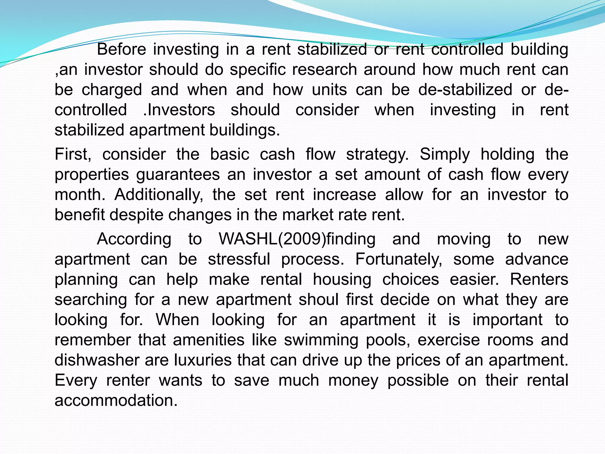 		Before investing in a rent stabilized or rent controlled building ,an investor should do specific research around how much rent can be charged and when and how units can be de-stabilized or de-controlled .Investors should consider when investing in rent stabilized apartment buildings.	First, consider the basic cash flow strategy. Simply holding the properties guarantees an investor a set amount of cash flow every month. Additionally, the set rent increase allow for an investor to benefit despite changes in the market rate rent.	According to WASHL(2009)finding and moving to new apartment can be stressful process. Fortunately, some advance planning can help make rental housing choices easier. Renters searching for a new apartment shoul first decide on what they are looking for. When looking for an apartment it is important to remember that amenities like swimming pools, exercise rooms and dishwasher are luxuries that can drive up the prices of an apartment. Every renter wants to save much money possible on their rental accommodation.