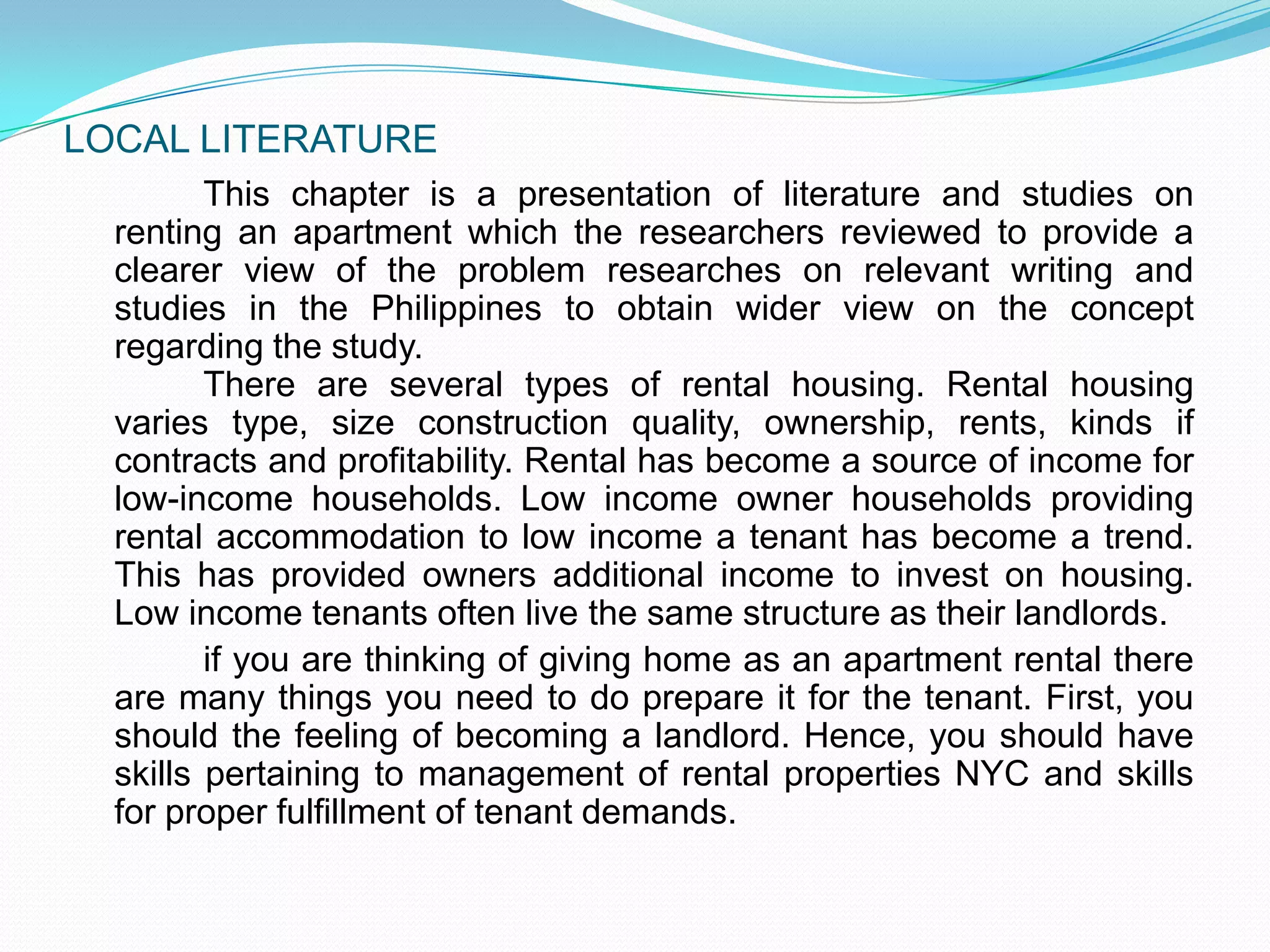 LOCAL LITERATURE		This chapter is a presentation of literature and studies on renting an apartment which the researchers reviewed to provide a clearer view of the problem researches on relevant writing and studies in the Philippines to obtain wider view on the concept regarding the study.						There are several types of rental housing. Rental housing varies type, size construction quality, ownership, rents, kinds if contracts and profitability. Rental has become a source of income for low-income households. Low income owner households providing rental accommodation to low income a tenant has become a trend. This has provided owners additional income to invest on housing. Low income tenants often live the same structure as their landlords.	if you are thinking of giving home as an apartment rental there are many things you need to do prepare it for the tenant. First, you should the feeling of becoming a landlord. Hence, you should have skills pertaining to management of rental properties NYC and skills for proper fulfillment of tenant demands.