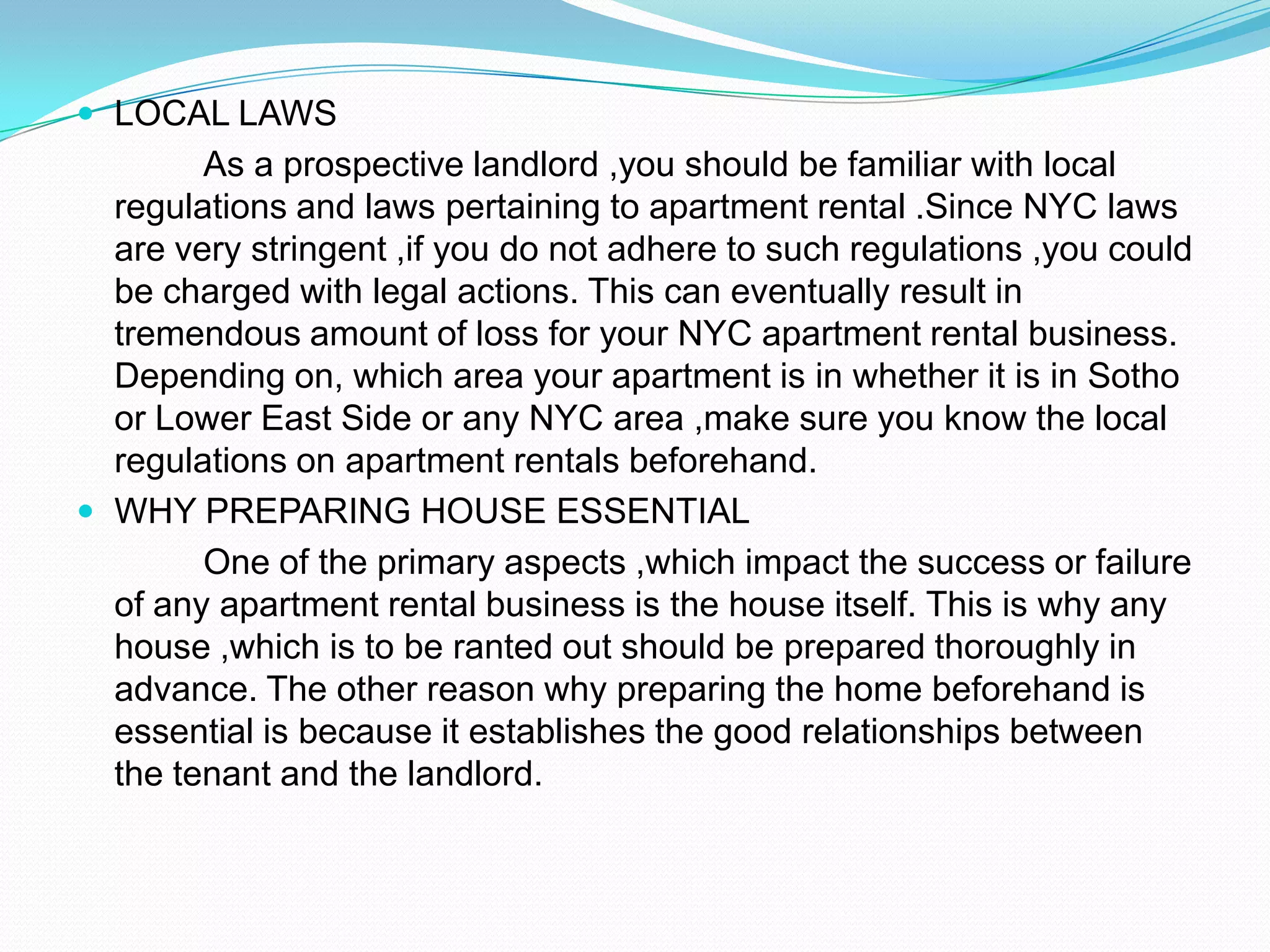 LOCAL LAWS		As a prospective landlord ,you should be familiar with local regulations and laws pertaining to apartment rental .Since NYC laws are very stringent ,if you do not adhere to such regulations ,you could be charged with legal actions. This can eventually result in tremendous amount of loss for your NYC apartment rental business. Depending on, which area your apartment is in whether it is in Sotho or Lower East Side or any NYC area ,make sure you know the local regulations on apartment rentals beforehand.WHY PREPARING HOUSE ESSENTIAL		One of the primary aspects ,which impact the success or failure of any apartment rental business is the house itself. This is why any house ,which is to be ranted out should be prepared thoroughly in advance. The other reason why preparing the home beforehand is essential is because it establishes the good relationships between the tenant and the landlord.