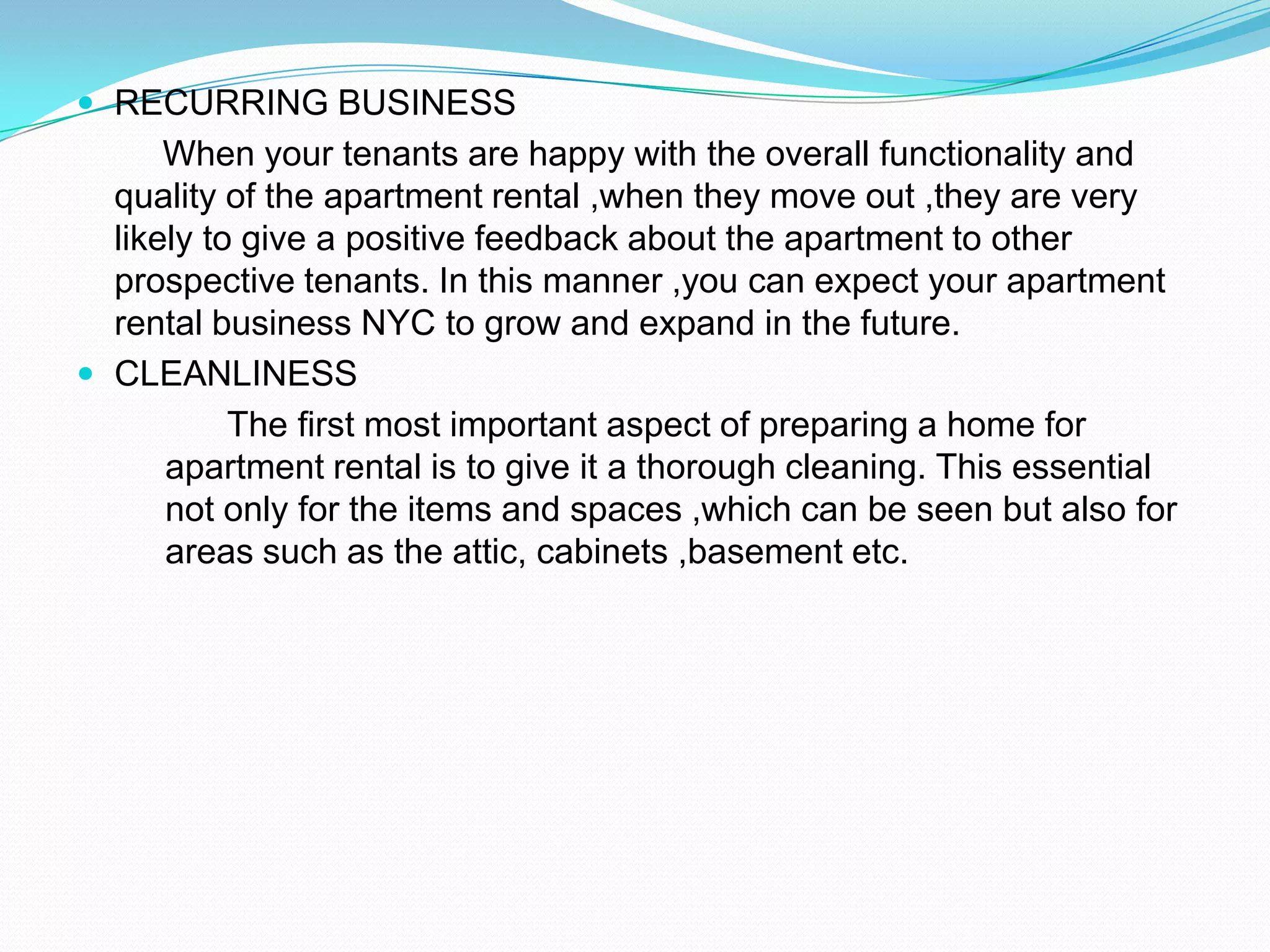 RECURRING BUSINESS      When your tenants are happy with the overall functionality and quality of the apartment rental ,when they move out ,they are very likely to give a positive feedback about the apartment to other prospective tenants. In this manner ,you can expect your apartment rental business NYC to grow and expand in the future.CLEANLINESS          The first most important aspect of preparing a home for apartment rental is to give it a thorough cleaning. This essential not only for the items and spaces ,which can be seen but also for areas such as the attic, cabinets ,basement etc.