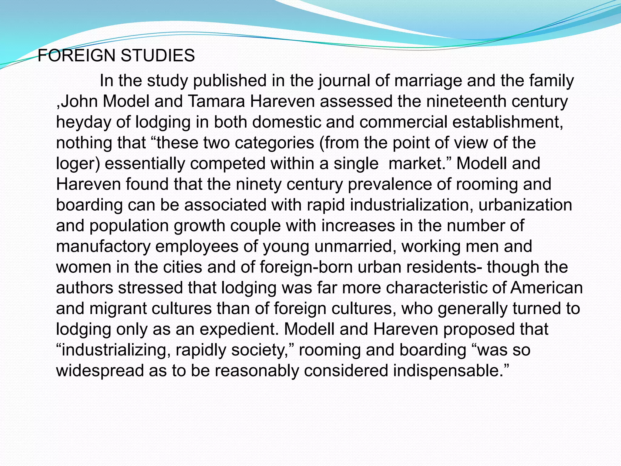 FOREIGN STUDIES		In the study published in the journal of marriage and the family ,John Model and Tamara Hareven assessed the nineteenth century heyday of lodging in both domestic and commercial establishment, nothing that “these two categories (from the point of view of the loger) essentially competed within a single  market.” Modell and Hareven found that the ninety century prevalence of rooming and boarding can be associated with rapid industrialization, urbanization and population growth couple with increases in the number of manufactory employees of young unmarried, working men and women in the cities and of foreign-born urban residents- though the authors stressed that lodging was far more characteristic of American and migrant cultures than of foreign cultures, who generally turned to lodging only as an expedient. Modell and Hareven proposed that “industrializing, rapidly society,” rooming and boarding “was so widespread as to be reasonably considered indispensable.”