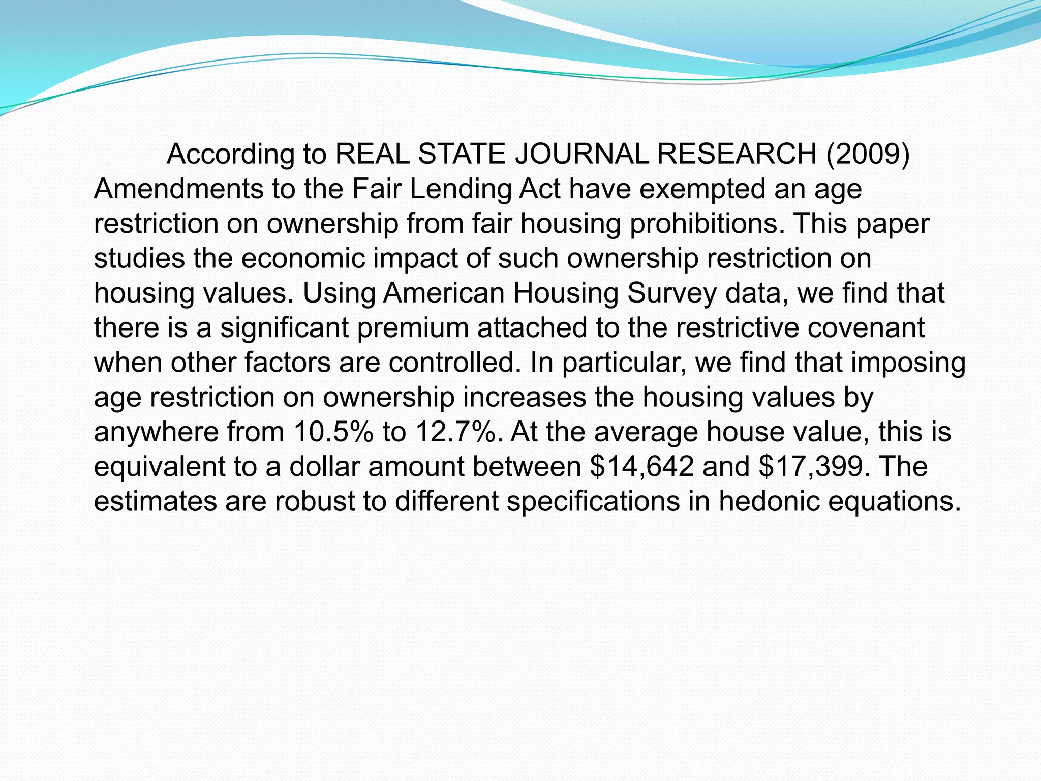 According to REAL STATE JOURNAL RESEARCH (2009) Amendments to the Fair Lending Act have exempted an age restriction on ownership from fair housing prohibitions. This paper studies the economic impact of such ownership restriction on housing values. Using American Housing Survey data, we find that there is a significant premium attached to the restrictive covenant when other factors are controlled. In particular, we find that imposing age restriction on ownership increases the housing values by anywhere from 10.5% to 12.7%. At the average house value, this is equivalent to a dollar amount between $14,642 and $17,399. The estimates are robust to different specifications in hedonic equations. 