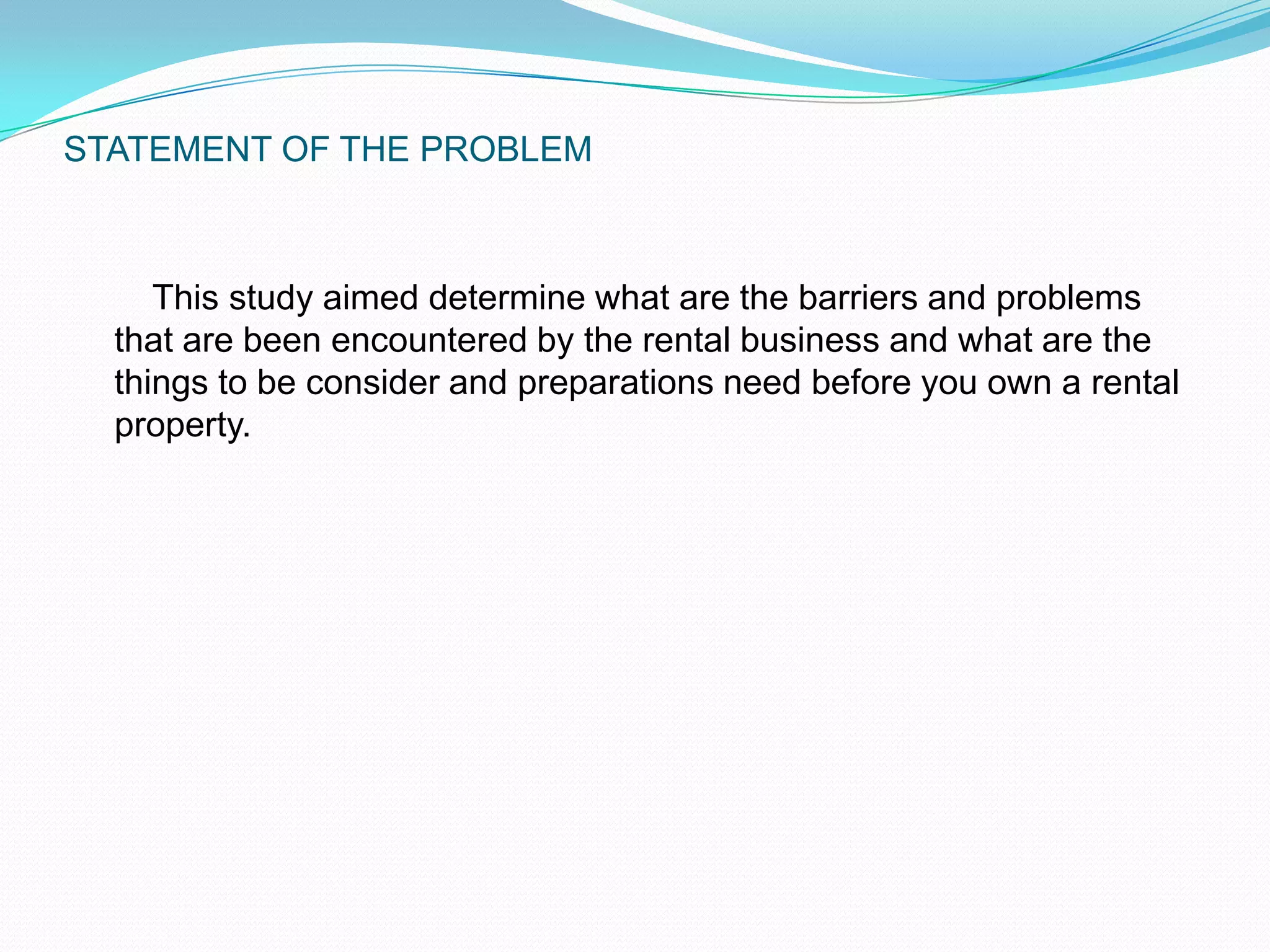 STATEMENT OF THE PROBLEM    This study aimed determine what are the barriers and problems that are been encountered by the rental business and what are the things to be consider and preparations need before you own a rental property.