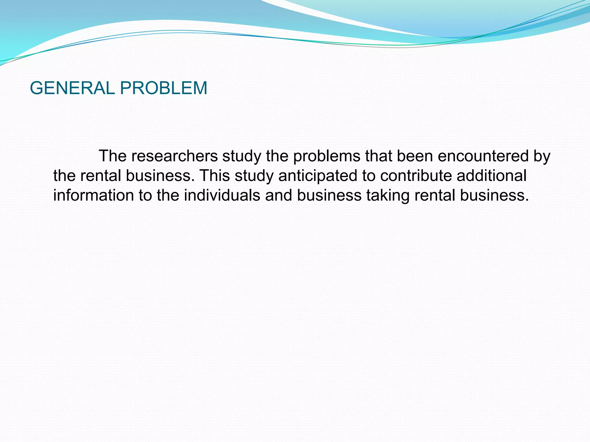 GENERAL PROBLEM	 The researchers study the problems that been encountered by the rental business. This study anticipated to contribute additional information to the individuals and business taking rental business.