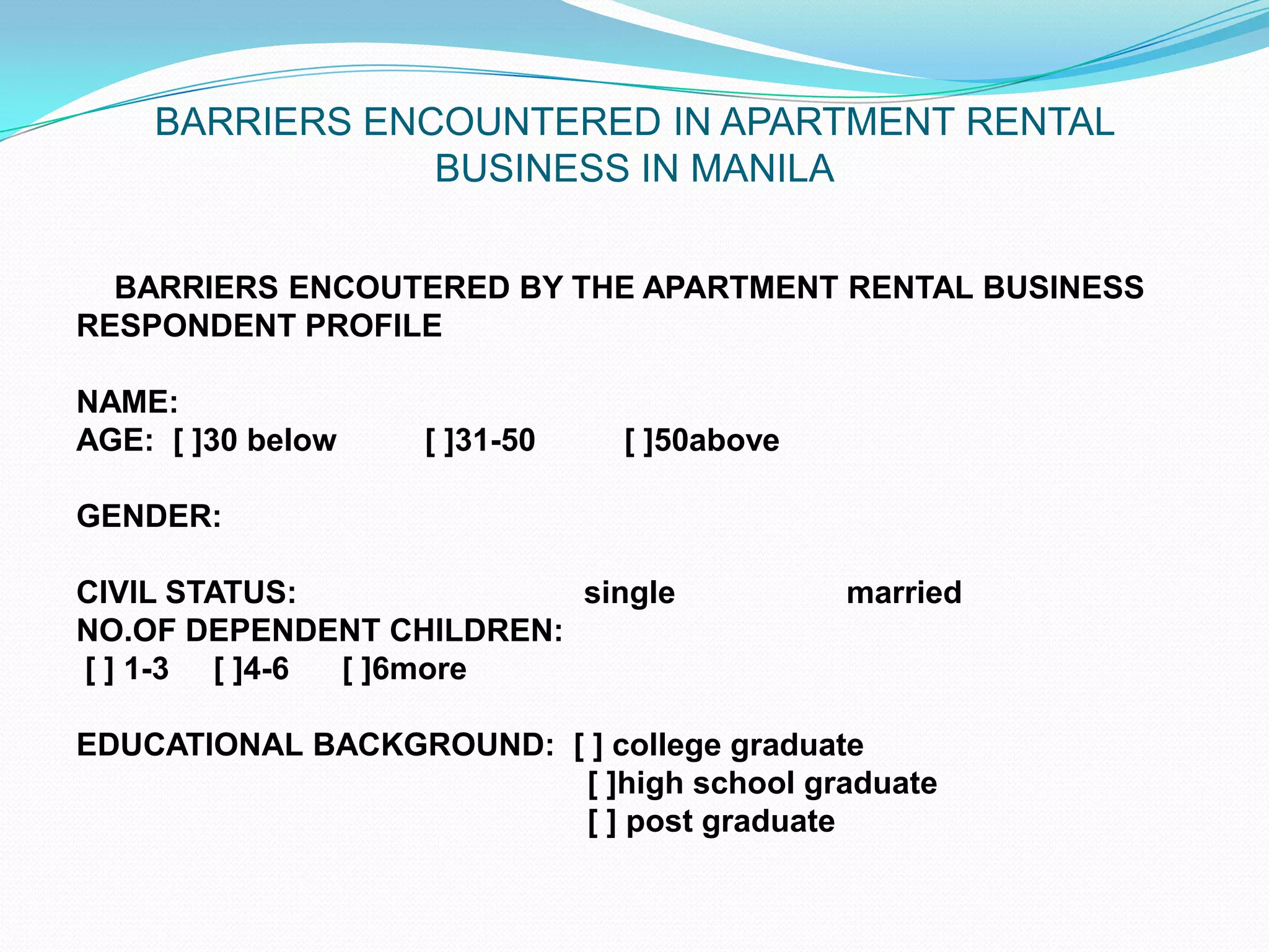 BARRIERS ENCOUNTERED IN APARTMENT RENTAL BUSINESS IN MANILA	BARRIERS ENCOUTERED BY THE APARTMENT RENTAL BUSINESSRESPONDENT PROFILE NAME:  AGE:  [ ]30 below          [ ]31-50          [ ]50above GENDER: CIVIL STATUS: 			single   		 married     NO.OF DEPENDENT CHILDREN:    [ ] 1-3     [ ]4-6      [ ]6more EDUCATIONAL BACKGROUND:  [ ] college graduate                                                          [ ]high school graduate                                                          [ ] post graduate