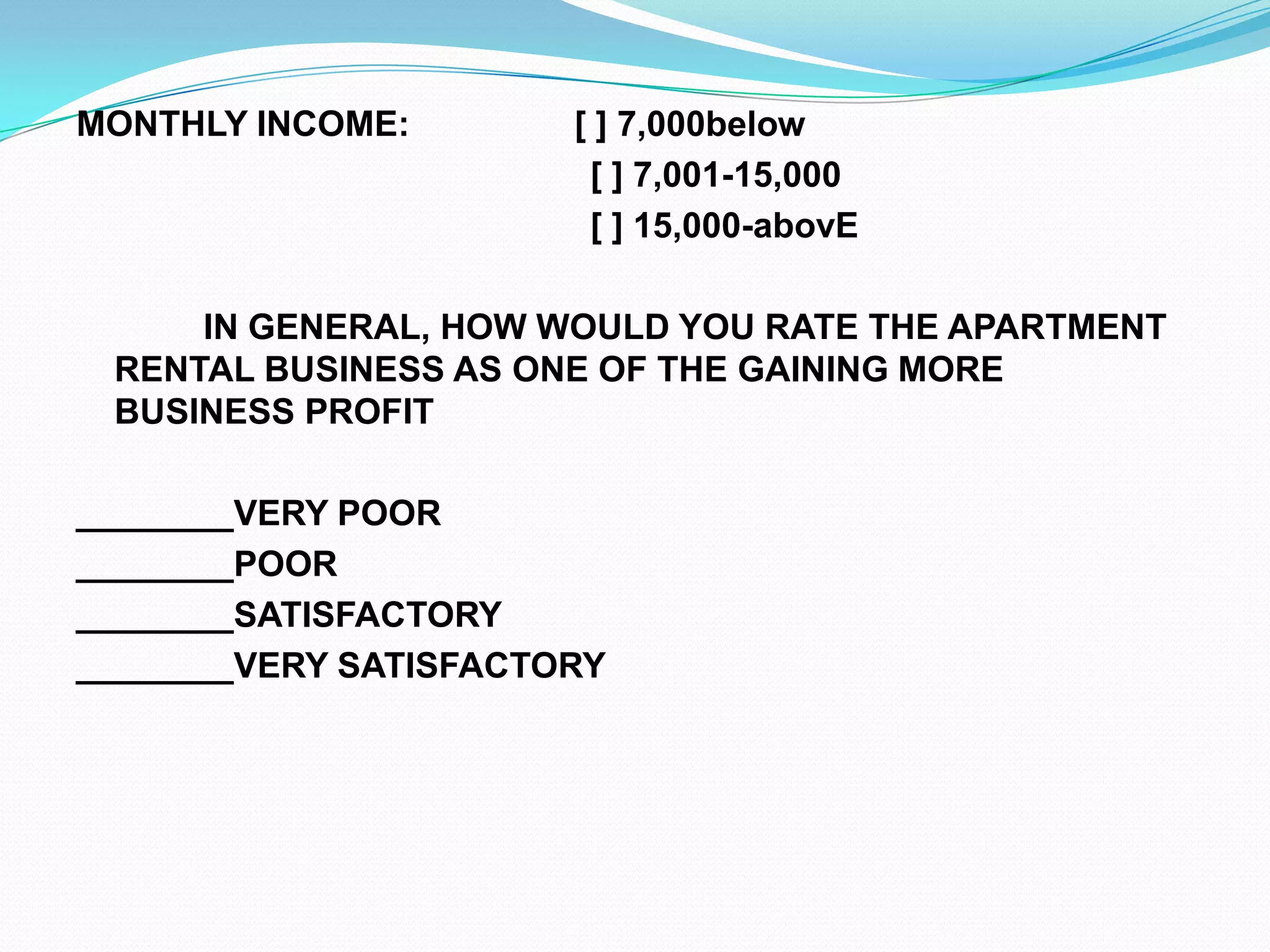 MONTHLY INCOME:                 [ ] 7,000below                                                     [ ] 7,001-15,000                                                     [ ] 15,000-abovE 		IN GENERAL, HOW WOULD YOU RATE THE APARTMENT RENTAL BUSINESS AS ONE OF THE GAINING MORE BUSINESS PROFIT ________VERY POOR________POOR________SATISFACTORY________VERY SATISFACTORY  