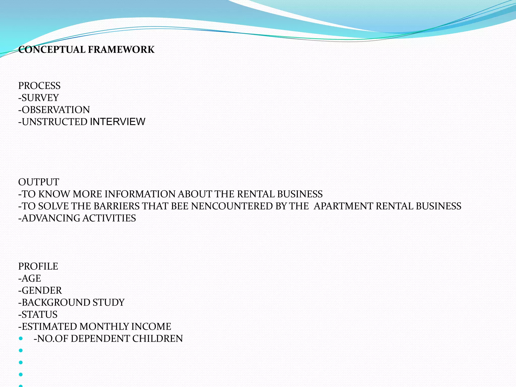 CONCEPTUAL FRAMEWORK  PROCESS-SURVEY-OBSERVATION-UNSTRUCTED INTERVIEW    OUTPUT-TO KNOW MORE INFORMATION ABOUT THE RENTAL BUSINESS-TO SOLVE THE BARRIERS THAT BEE NENCOUNTERED BY THE  APARTMENT RENTAL BUSINESS-ADVANCING ACTIVITIES   PROFILE-AGE-GENDER-BACKGROUND STUDY-STATUS-ESTIMATED MONTHLY INCOME-NO.OF DEPENDENT CHILDREN                   
