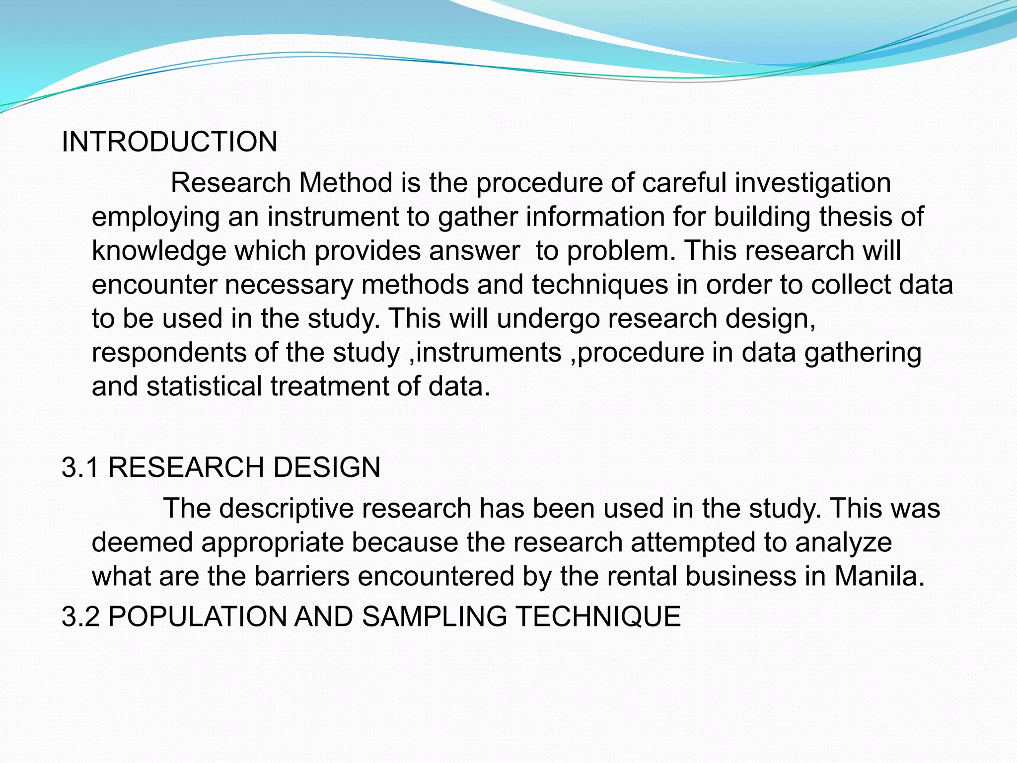 INTRODUCTIONResearch Method is the procedure of careful investigation employing an instrument to gather information for building thesis of knowledge which provides answer  to problem. This research will encounter necessary methods and techniques in order to collect data to be used in the study. This will undergo research design, respondents of the study ,instruments ,procedure in data gathering and statistical treatment of data. 3.1 RESEARCH DESIGN		The descriptive research has been used in the study. This was deemed appropriate because the research attempted to analyze what are the barriers encountered by the rental business in Manila.3.2 POPULATION AND SAMPLING TECHNIQUE 