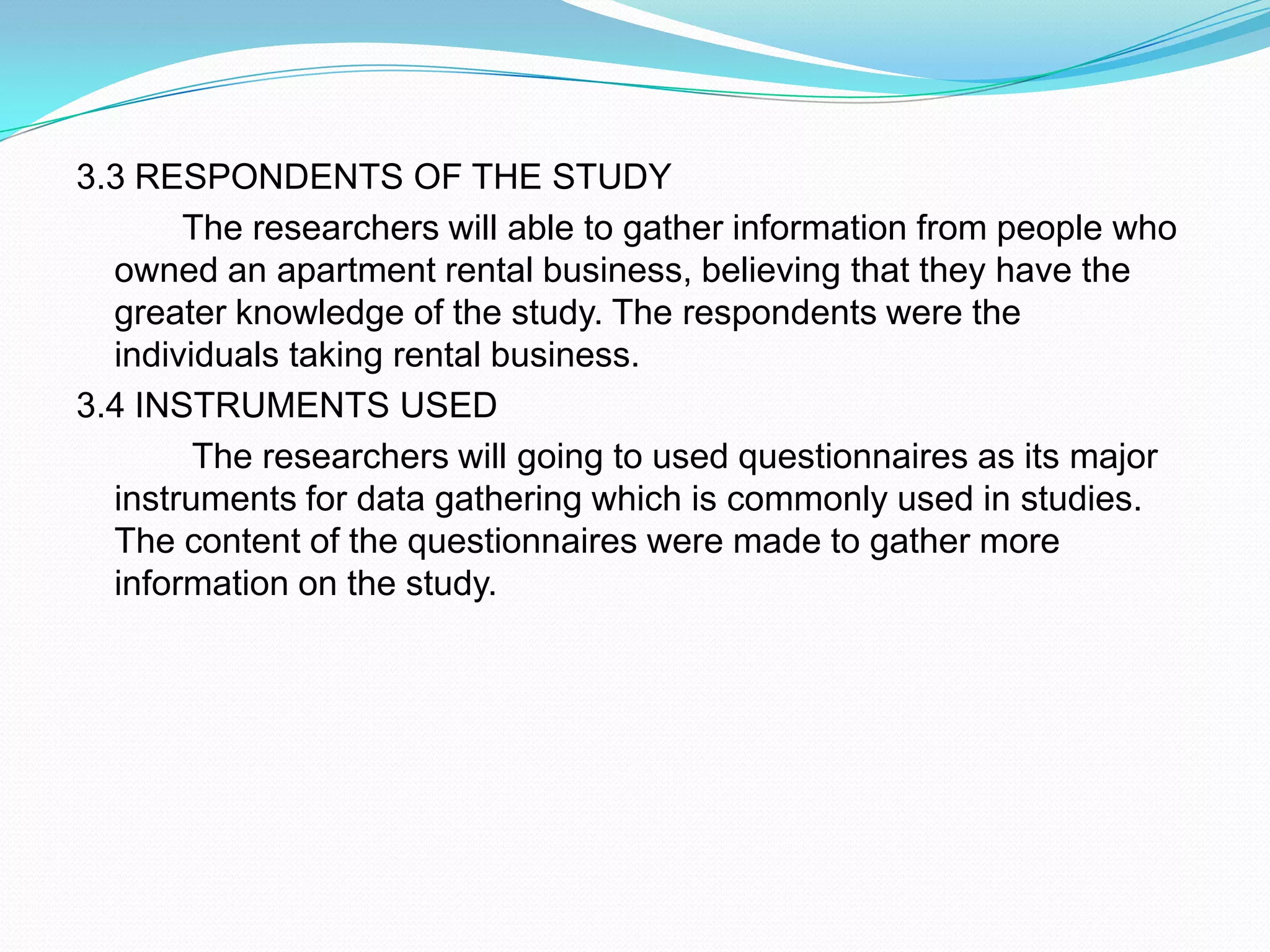 3.3 RESPONDENTS OF THE STUDY           The researchers will able to gather information from people who owned an apartment rental business, believing that they have the greater knowledge of the study. The respondents were the individuals taking rental business.3.4 INSTRUMENTS USED            The researchers will going to used questionnaires as its major instruments for data gathering which is commonly used in studies. The content of the questionnaires were made to gather more information on the study.