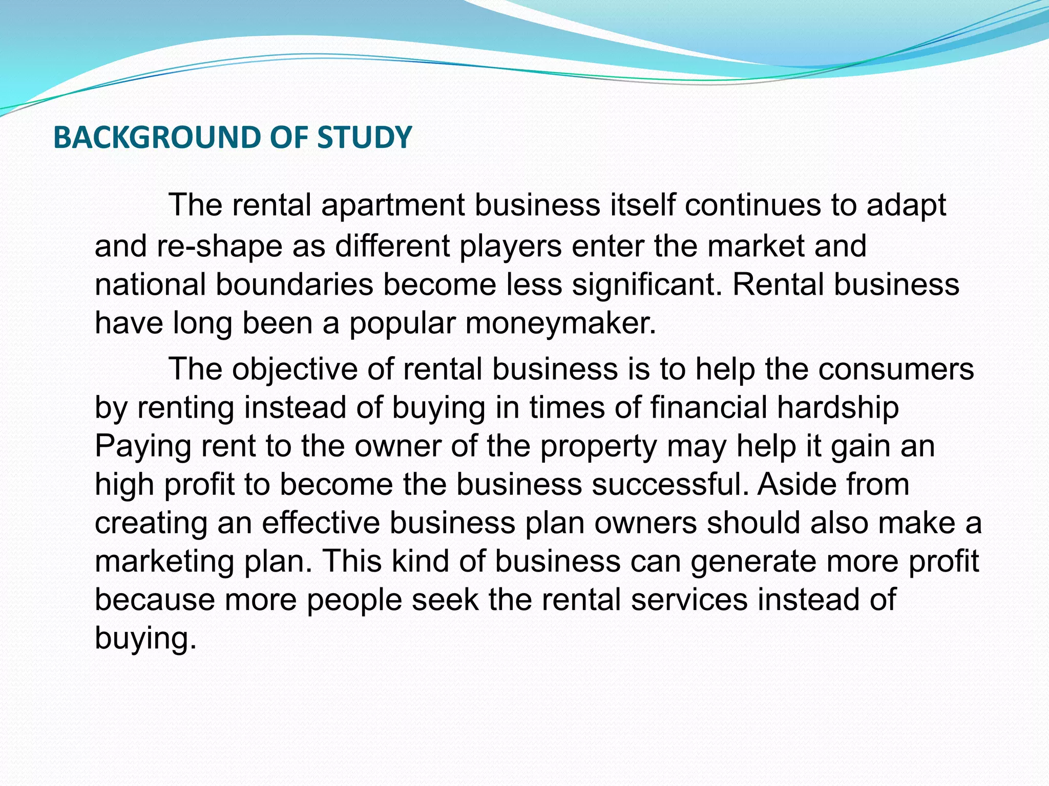 BACKGROUND OF STUDYThe rental apartment business itself continues to adapt and re-shape as different players enter the market and national boundaries become less significant. Rental business have long been a popular moneymaker.		The objective of rental business is to help the consumers by renting instead of buying in times of financial hardship Paying rent to the owner of the property may help it gain an high profit to become the business successful. Aside from creating an effective business plan owners should also make a marketing plan. This kind of business can generate more profit because more people seek the rental services instead of buying.