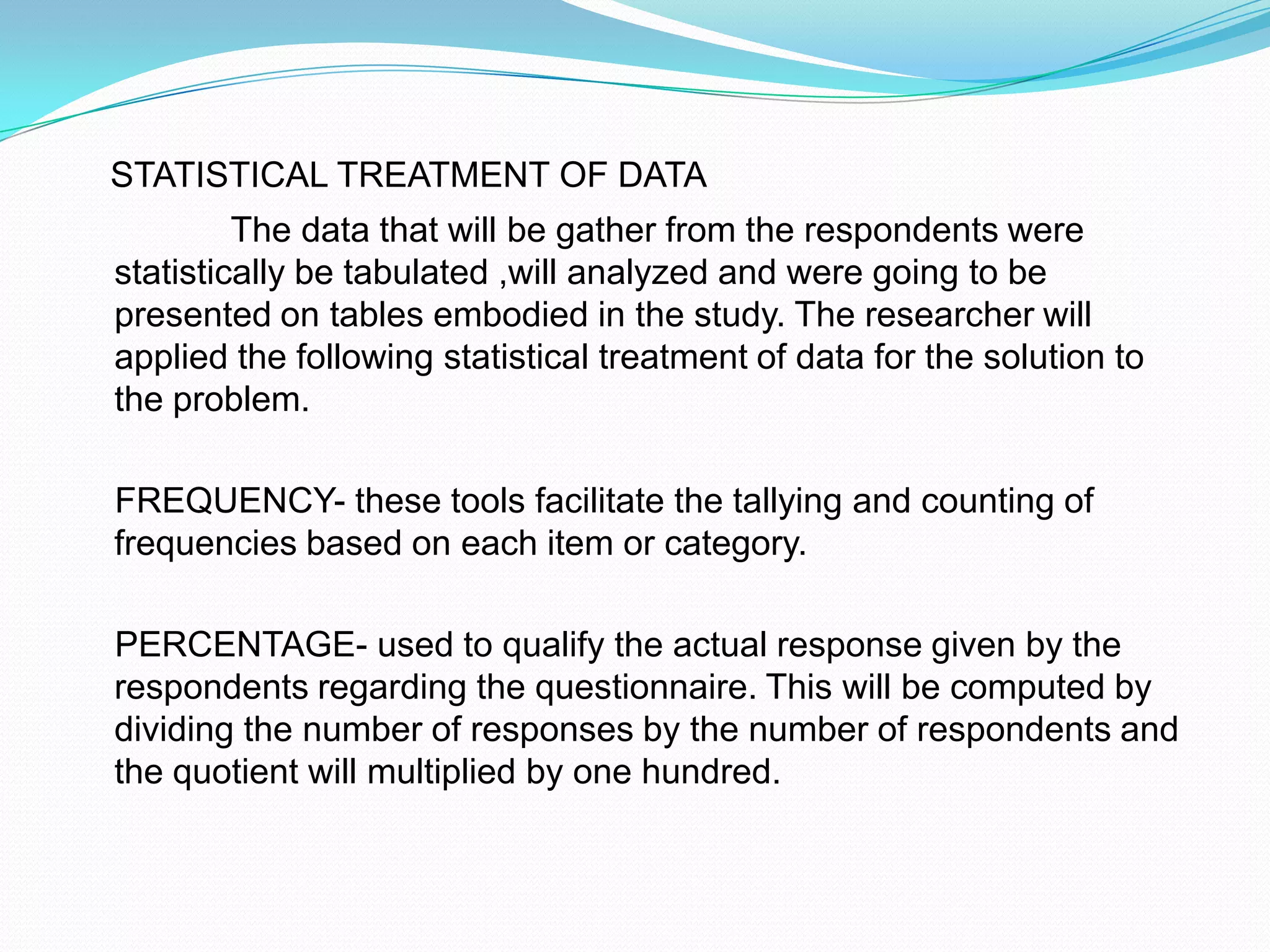 STATISTICAL TREATMENT OF DATA                The data that will be gather from the respondents were statistically be tabulated ,will analyzed and were going to be presented on tables embodied in the study. The researcher will applied the following statistical treatment of data for the solution to the problem.    FREQUENCY- these tools facilitate the tallying and counting of frequencies based on each item or category.    PERCENTAGE- used to qualify the actual response given by the respondents regarding the questionnaire. This will be computed by dividing the number of responses by the number of respondents and the quotient will multiplied by one hundred.