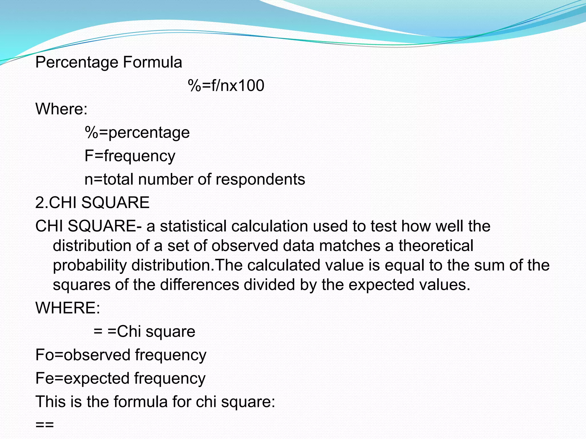 Percentage Formula                                  %=f/nx100Where:           %=percentage           F=frequency           n=total number of respondents2.CHI SQUARE CHI SQUARE- a statistical calculation used to test how well the distribution of a set of observed data matches a theoretical probability distribution.The calculated value is equal to the sum of the squares of the differences divided by the expected values.WHERE:             = =Chi squareFo=observed frequencyFe=expected frequencyThis is the formula for chi square:== 