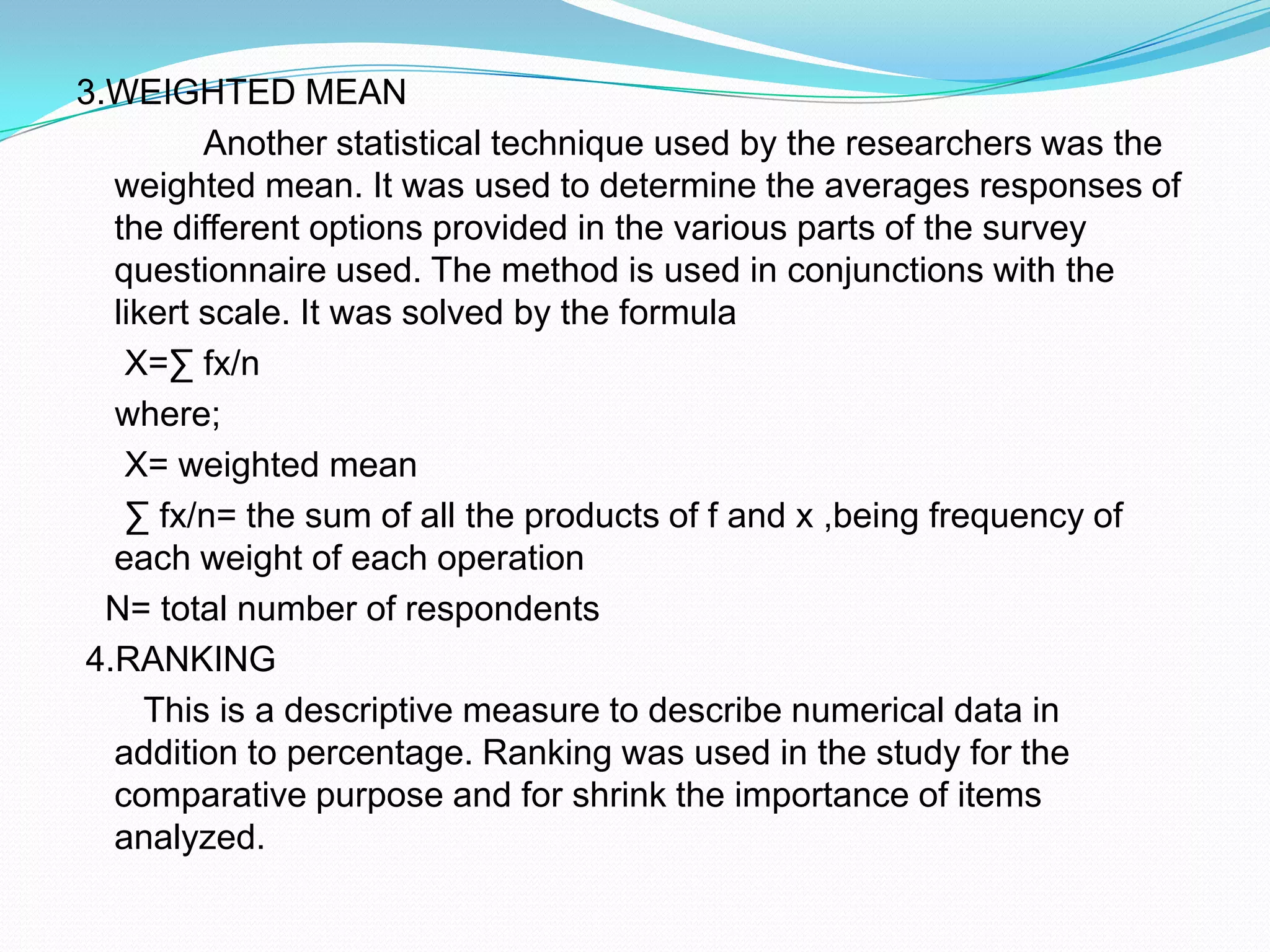 3.WEIGHTED MEAN 		Another statistical technique used by the researchers was the weighted mean. It was used to determine the averages responses of the different options provided in the various parts of the survey questionnaire used. The method is used in conjunctions with the likert scale. It was solved by the formula    X=∑ fx/n    where;     X= weighted mean     ∑ fx/n= the sum of all the products of f and x ,being frequency of each weight of each operation   N= total number of respondents 4.RANKING      This is a descriptive measure to describe numerical data in addition to percentage. Ranking was used in the study for the comparative purpose and for shrink the importance of items analyzed.