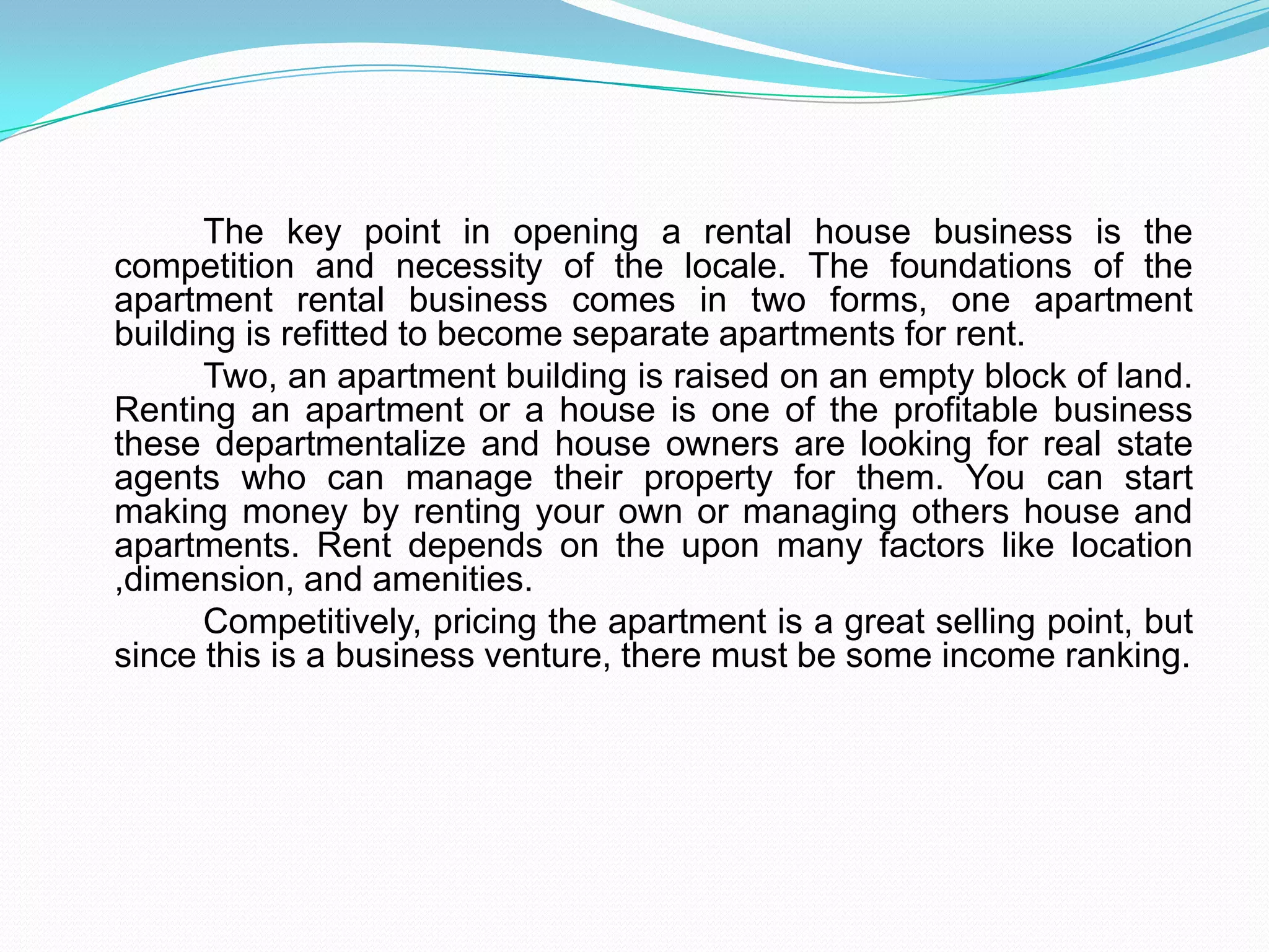 The key point in opening a rental house business is the competition and necessity of the locale. The foundations of the apartment rental business comes in two forms, one apartment building is refitted to become separate apartments for rent.		Two, an apartment building is raised on an empty block of land. Renting an apartment or a house is one of the profitable business these departmentalize and house owners are looking for real state agents who can manage their property for them. You can start making money by renting your own or managing others house and apartments. Rent depends on the upon many factors like location ,dimension, and amenities.		Competitively, pricing the apartment is a great selling point, but since this is a business venture, there must be some income ranking.  