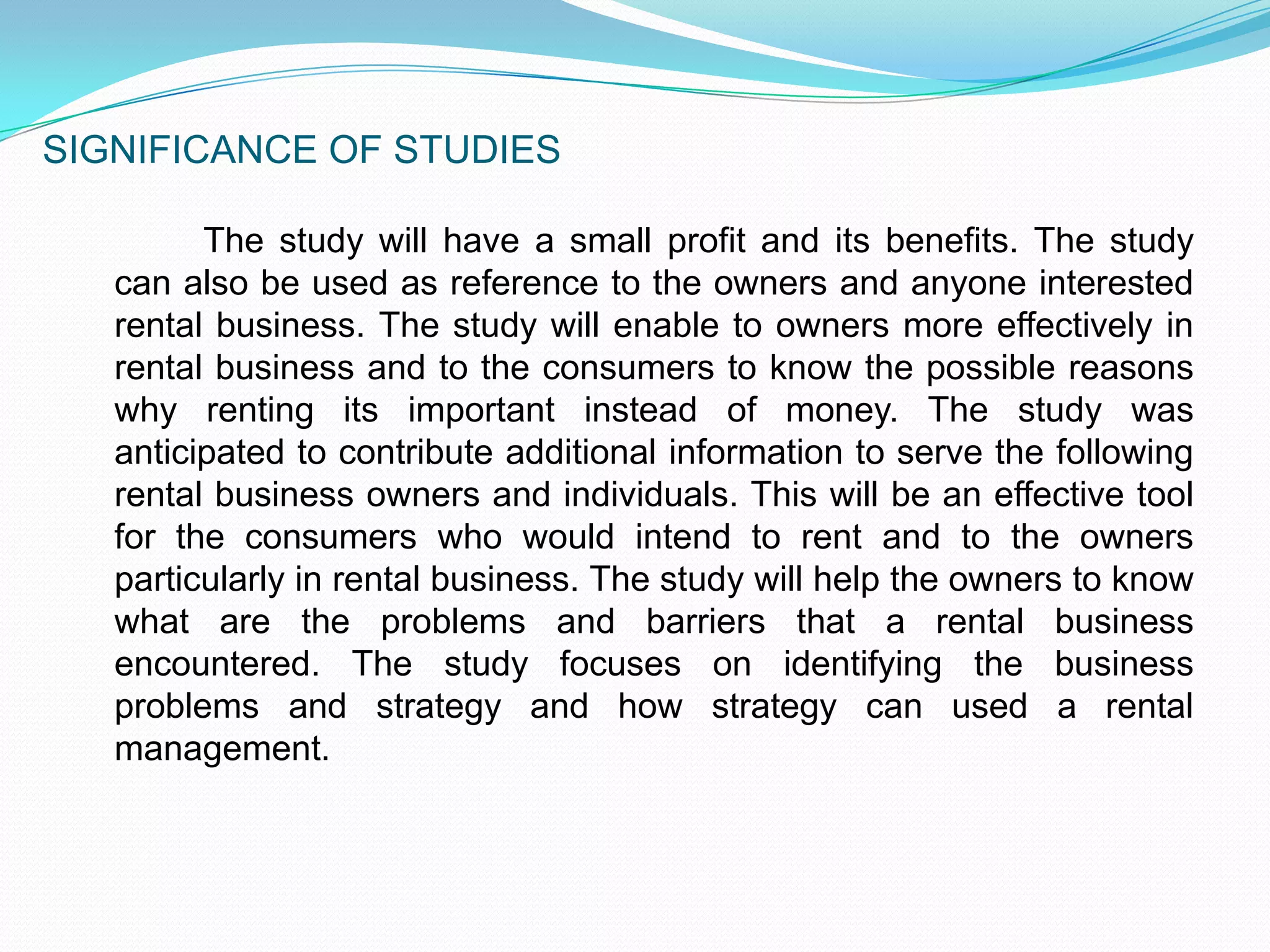 SIGNIFICANCE OF STUDIES		The study will have a small profit and its benefits. The study can also be used as reference to the owners and anyone interested rental business. The study will enable to owners more effectively in rental business and to the consumers to know the possible reasons why renting its important instead of money. The study was anticipated to contribute additional information to serve the following rental business owners and individuals. This will be an effective tool for the consumers who would intend to rent and to the owners particularly in rental business. The study will help the owners to know what are the problems and barriers that a rental business encountered. The study focuses on identifying the business problems and strategy and how strategy can used a rental management.