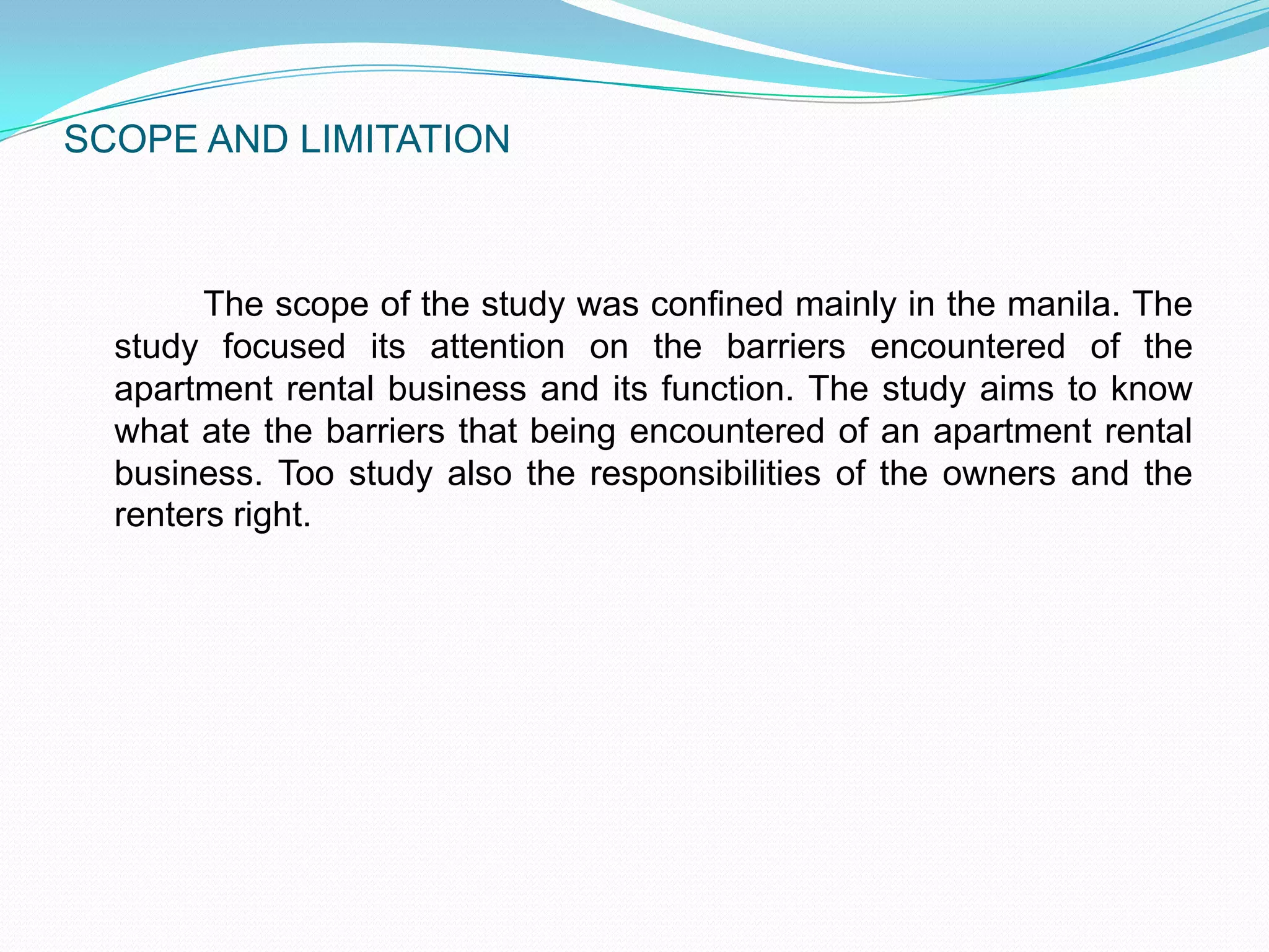 SCOPE AND LIMITATION	The scope of the study was confined mainly in the manila. The study focused its attention on the barriers encountered of the apartment rental business and its function. The study aims to know what ate the barriers that being encountered of an apartment rental business. Too study also the responsibilities of the owners and the renters right. 