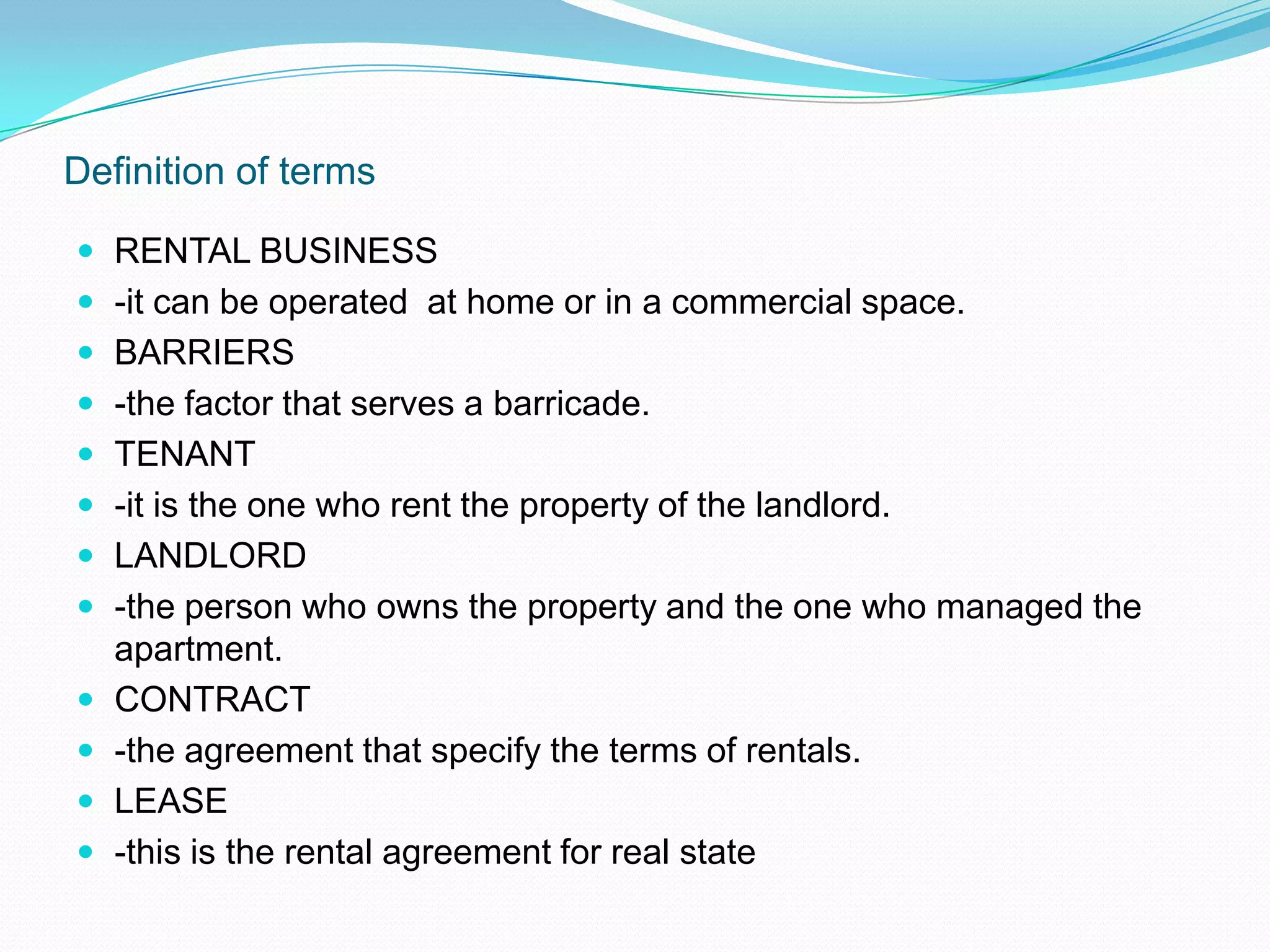 Definition of termsRENTAL BUSINESS-it can be operated  at home or in a commercial space.BARRIERS-the factor that serves a barricade.TENANT-it is the one who rent the property of the landlord.LANDLORD-the person who owns the property and the one who managed the apartment.CONTRACT-the agreement that specify the terms of rentals.LEASE-this is the rental agreement for real state