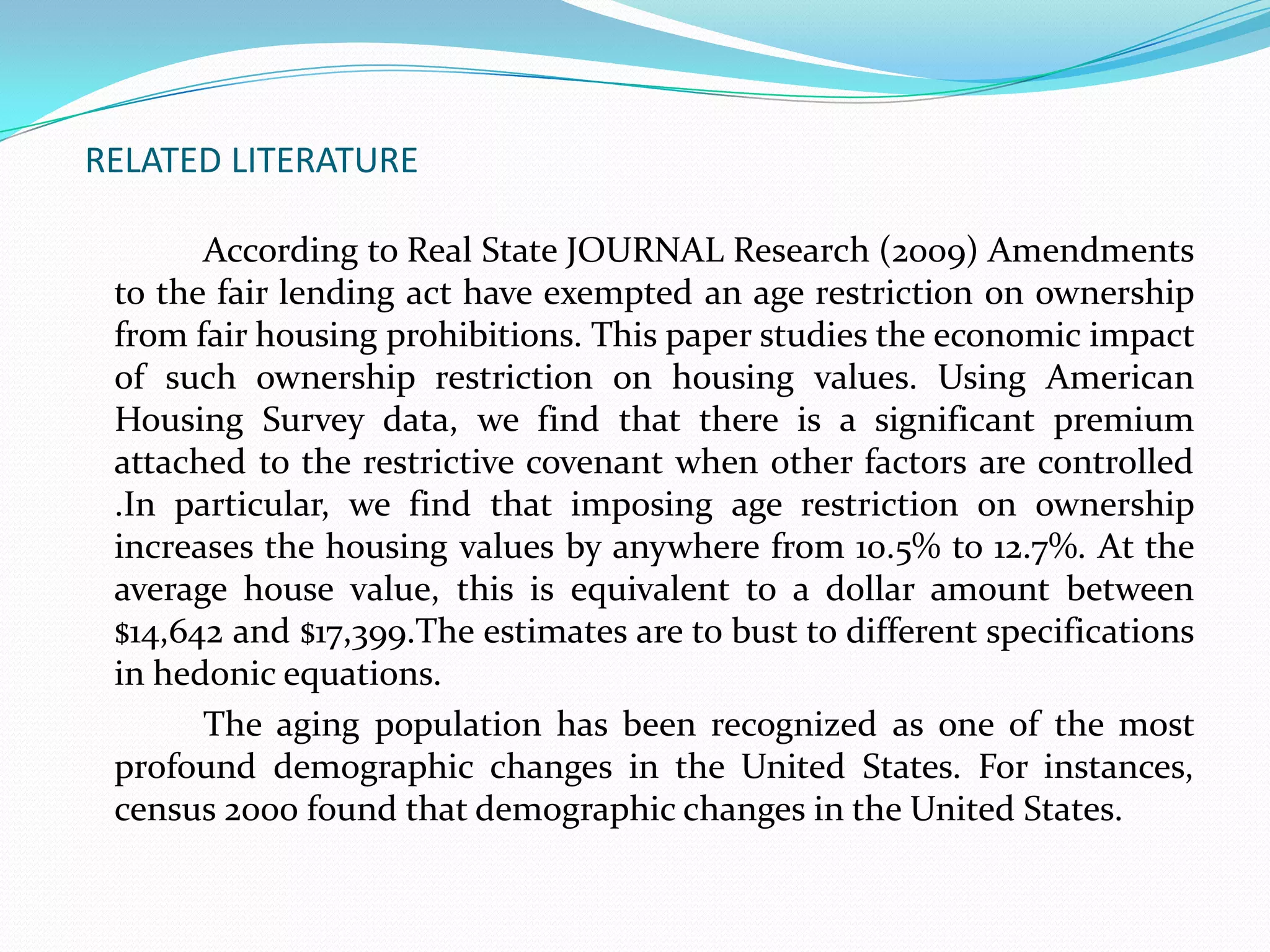 RELATED LITERATURE		According to Real State JOURNAL Research (2009) Amendments to the fair lending act have exempted an age restriction on ownership from fair housing prohibitions. This paper studies the economic impact of such ownership restriction on housing values. Using American Housing Survey data, we find that there is a significant premium attached to the restrictive covenant when other factors are controlled .In particular, we find that imposing age restriction on ownership increases the housing values by anywhere from 10.5% to 12.7%. At the average house value, this is equivalent to a dollar amount between $14,642 and $17,399.The estimates are to bust to different specifications in hedonic equations.   		The aging population has been recognized as one of the most profound demographic changes in the United States. For instances, census 2000 found that demographic changes in the United States.