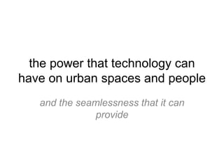 the power that technology can have on urban spaces and people and the seamlessness that it can provide 