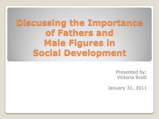Discussing the Importance of Fathers and Male Figures in Social Development Presented by: Victoria Scott January 31, 2011 