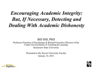 Encouraging Academic Integrity: But, If Necessary, Detecting and Dealing With Academic Dishonesty Bill Hill, PhD Professor Emeritus of Psychology & Retired Executive Director of the Center for Excellence in Teaching & Learning Kennesaw State University Presented to the Xavier University Faculty January 14, 2011 