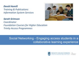 David Hamill Training & Publications Information System Services Sarah Grimson Coordinator Foundation Courses for Higher Education Trinity Access Programmes Social Networking - Engaging access students in a collaborative learning experience 