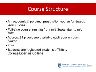 Course Structure An academic & personal preparation course for degree level studies Full-time course, running from mid September to mid May Approx. 25 places are available each year on each course Free Students are registered students of Trinity College/Liberties College 