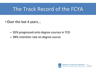 The Track Record of the FCYA Over the last 4 years... 92% progressed onto degree courses in TCD 98% retention rate on degree course  