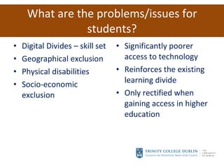 What are the problems/issues for students? Digital Divides – skill set Geographical exclusion Physical disabilities Socio-economic exclusion Significantly poorer access to technology  Reinforces the existing learning divide Only rectified when gaining access in higher education 