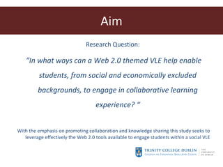 Aim Research Question:  “ In what ways can a Web 2.0 themed VLE help enable students, from social and economically excluded backgrounds, to engage in collaborative learning experience? “ With the emphasis on promoting collaboration and knowledge sharing this study seeks to leverage effectively the Web 2.0 tools available to engage students within a social VLE 
