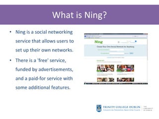What is Ning? Ning is a social networking service that allows users to set up their own networks. There is a 'free' service, funded by advertisements, and a paid-for service with some additional features. 
