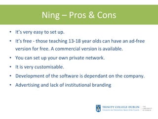 Ning – Pros & Cons It’s very easy to set up. It’s free - those teaching 13-18 year olds can have an ad-free version for free. A commercial version is available. You can set up your own private network. It is very customisable. Development of the software is dependant on the company. Advertising and lack of institutional branding 