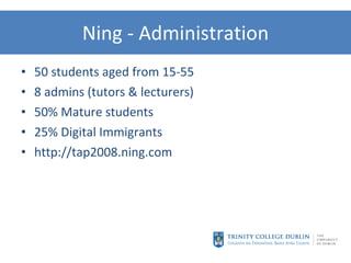 Ning - Administration 50 students aged from 15-55 8 admins (tutors & lecturers) 50% Mature students 25% Digital Immigrants http://tap2008.ning.com 