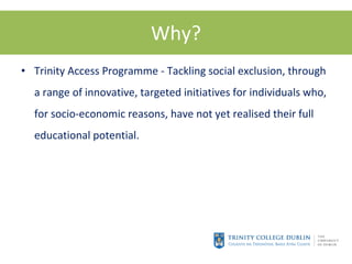 Why? Trinity Access Programme - Tackling social exclusion, through a range of innovative, targeted initiatives for individuals who, for socio-economic reasons, have not yet realised their full educational potential.  