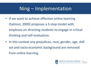 Ning – Implementation If we want to achieve effective online learning (Salmon, 2000) proposes a 5-step model with emphasis on directing students to engage in critical thinking and self-evaluation. In this context any prejudices, race, gender, age, skill set and socio-economic background are removed from online learning. 