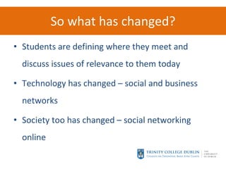 So what has changed? Students are defining where they meet and discuss issues of relevance to them today Technology has changed – social and business networks Society too has changed – social networking online 
