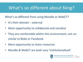 What’s so different about Ning? What’s so different from using Moodle or WebCT? It’s their domain – external More opportunity to collaborate and socialise They are comfortable within this environment, not un-similar to Bebo or Facebook More opportunity to share resources Moodle & WebCT are both very ‘ institutionalised ’ 