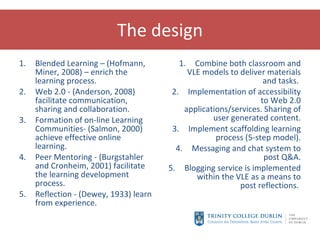 The design Blended Learning – (Hofmann, Miner, 2008) – enrich the learning process. Web 2.0 - (Anderson, 2008) facilitate communication, sharing and collaboration.  Formation of on-line Learning Communities- (Salmon, 2000) achieve effective online learning. Peer Mentoring - (Burgstahler and Cronheim, 2001) facilitate the learning development process. Reflection - (Dewey, 1933) learn from experience. Combine both classroom and VLE models to deliver materials and tasks.  Implementation of accessibility to Web 2.0 applications/services. Sharing of user generated content. Implement scaffolding learning process (5-step model). Messaging and chat system to post Q&A. Blogging service is implemented within the VLE as a means to post reflections.  