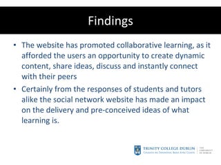 Findings The website has promoted collaborative learning, as it afforded the users an opportunity to create dynamic content, share ideas, discuss and instantly connect with their peers Certainly from the responses of students and tutors alike the social network website has made an impact on the delivery and pre-conceived ideas of what learning is. 