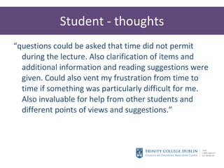 Student - thoughts “ questions could be asked that time did not permit during the lecture. Also clarification of items and additional information and reading suggestions were given. Could also vent my frustration from time to time if something was particularly difficult for me. Also invaluable for help from other students and different points of views and suggestions.” 