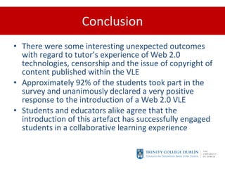Conclusion There were some interesting unexpected outcomes with regard to tutor’s experience of Web 2.0 technologies, censorship and the issue of copyright of content published within the VLE Approximately 92% of the students took part in the survey and unanimously declared a very positive response to the introduction of a Web 2.0 VLE Students and educators alike agree that the introduction of this artefact has successfully engaged students in a collaborative learning experience 