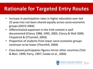 Rationale for Targeted Entry Routes Increase in participation rates in higher education over last 25 years has not been shared equally across socio-economic groups (OECD 2004)  Differentiated expansion in the Irish context is well documented ( Clancy 1988, 1995, 2002; Clancy & Wall 2000; Fitzpatrick & O’Connell, 2003) Proportion of students from lower socio economic groups continues to be lower  (Thornhill, 2004) Class-based participation figures mirror other countries  (Tett & Blair, 1999; Parry, 1997; Cooke et al., 2004)   