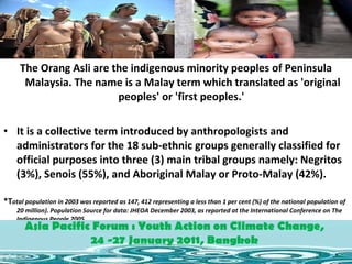 The Orang Asli are the indigenous minority peoples of Peninsula Malaysia. The name is a Malay term which translated as 'original peoples' or 'first peoples.'  It is a collective term introduced by anthropologists and administrators for the 18 sub-ethnic groups generally classified for official purposes into three (3) main tribal groups namely: Negritos (3%), Senois (55%), and Aboriginal Malay or Proto-Malay (42%).  *T otal population in 2003 was reported as 147, 412 representing a less than 1 per cent (%) of the national population of 20 million). Population Source for data: JHEOA December 2003, as reported at the International Conference on The Indigenous People 2005. Asia Pacific Forum : Youth Action on Climate Change,  24 -27 January 2011, Bangkok  Asia Pacific Forum : Youth Action on Climate Change,  24 -27 January 2011, Bangkok  