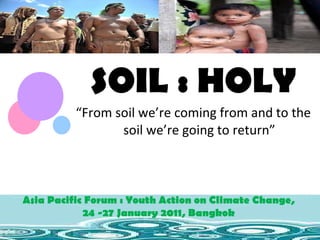 SOIL : HOLY “ From soil we’re coming from and to the soil we’re going to return” Asia Pacific Forum : Youth Action on Climate Change,  24 -27 January 2011, Bangkok  Asia Pacific Forum : Youth Action on Climate Change,  24 -27 January 2011, Bangkok  