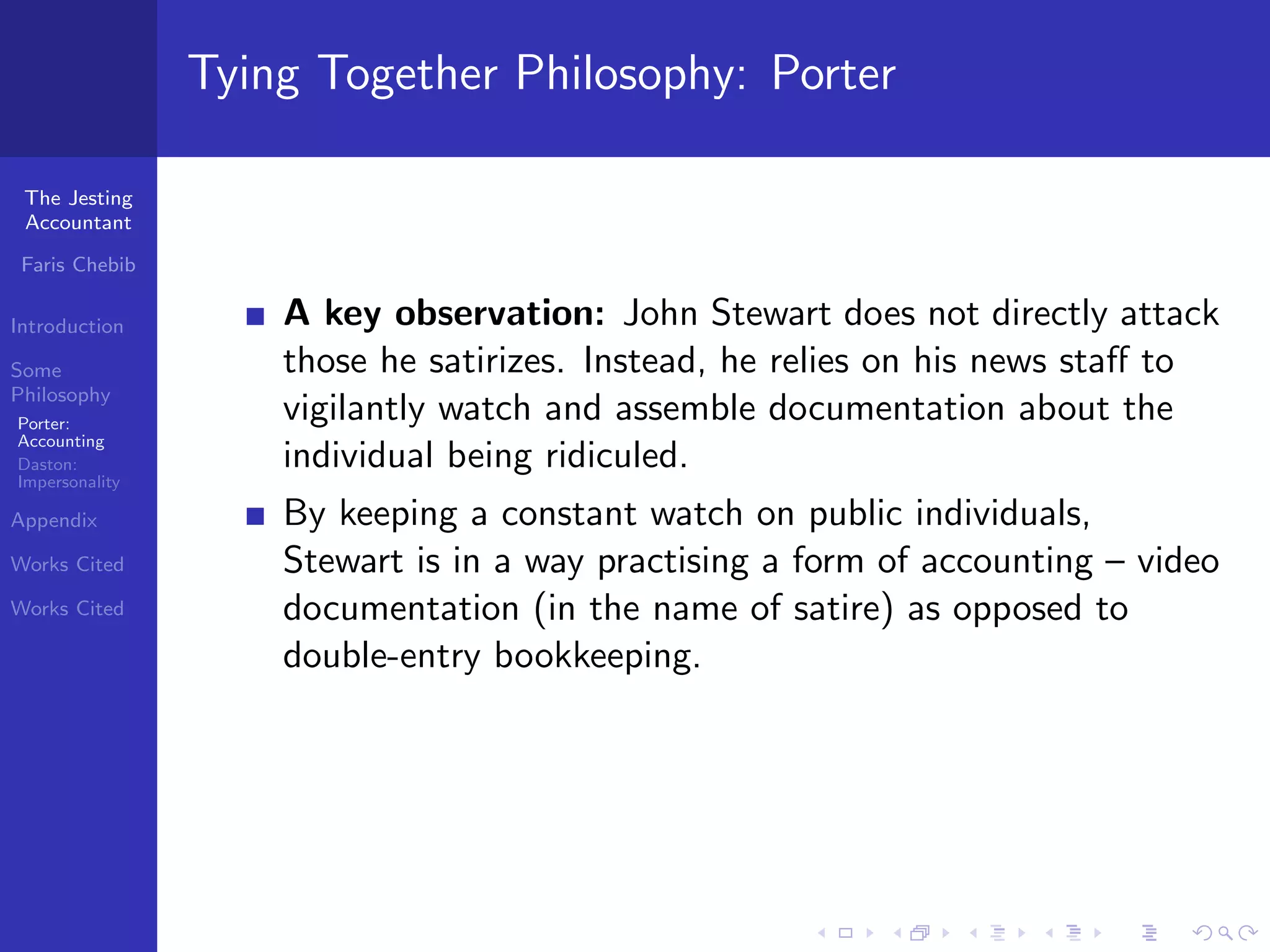 Tying Together Philosophy: Porter

 The Jesting
 Accountant

 Faris Chebib

Introduction        A key observation: John Stewart does not directly attack
Some                those he satirizes. Instead, he relies on his news staﬀ to
Philosophy
Porter:
                    vigilantly watch and assemble documentation about the
Accounting
Daston:             individual being ridiculed.
Impersonality

Appendix            By keeping a constant watch on public individuals,
Works Cited         Stewart is in a way practising a form of accounting – video
Works Cited         documentation (in the name of satire) as opposed to
                    double-entry bookkeeping.
 