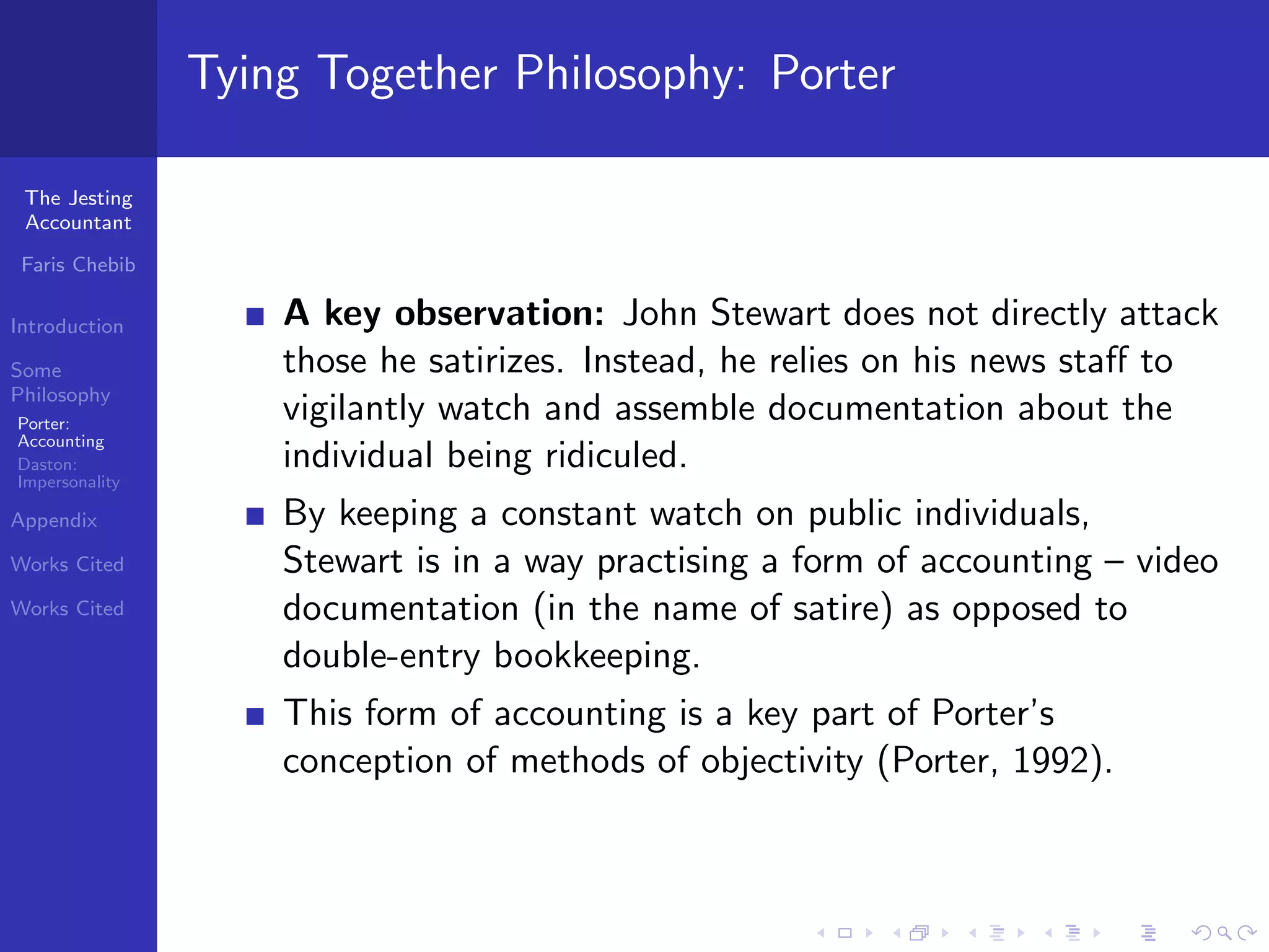 Tying Together Philosophy: Porter

 The Jesting
 Accountant

 Faris Chebib

Introduction        A key observation: John Stewart does not directly attack
Some                those he satirizes. Instead, he relies on his news staﬀ to
Philosophy
Porter:
                    vigilantly watch and assemble documentation about the
Accounting
Daston:             individual being ridiculed.
Impersonality

Appendix            By keeping a constant watch on public individuals,
Works Cited         Stewart is in a way practising a form of accounting – video
Works Cited         documentation (in the name of satire) as opposed to
                    double-entry bookkeeping.
                    This form of accounting is a key part of Porter’s
                    conception of methods of objectivity (Porter, 1992).
 