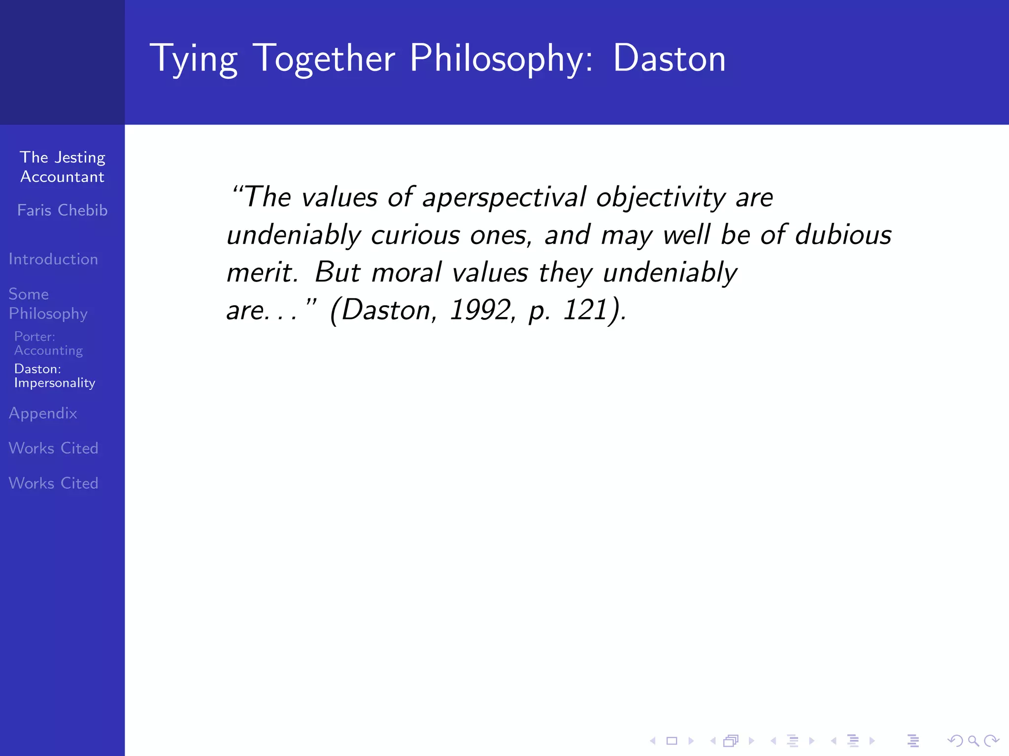 Tying Together Philosophy: Daston

 The Jesting
 Accountant

 Faris Chebib
                    “The values of aperspectival objectivity are
                    undeniably curious ones, and may well be of dubious
Introduction
                    merit. But moral values they undeniably
Some
Philosophy          are. . . ” (Daston, 1992, p. 121).
Porter:
Accounting
Daston:
Impersonality

Appendix

Works Cited

Works Cited
 